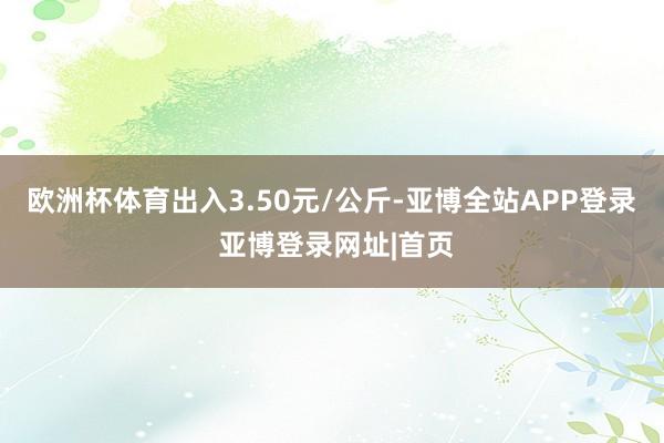 欧洲杯体育出入3.50元/公斤-亚博全站APP登录 亚博登录网址|首页