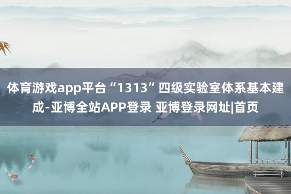 体育游戏app平台“1313”四级实验室体系基本建成-亚博全站APP登录 亚博登录网址|首页