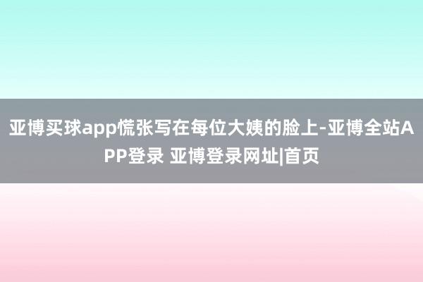亚博买球app慌张写在每位大姨的脸上-亚博全站APP登录 亚博登录网址|首页
