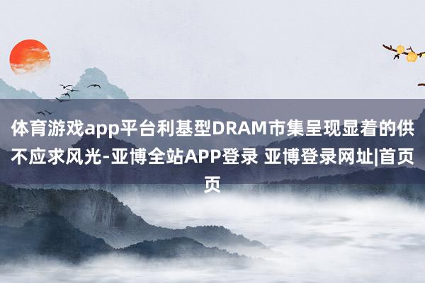 体育游戏app平台利基型DRAM市集呈现显着的供不应求风光-亚博全站APP登录 亚博登录网址|首页