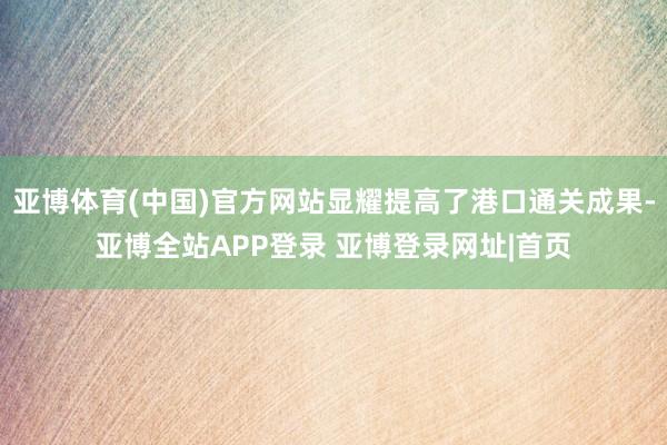 亚博体育(中国)官方网站显耀提高了港口通关成果-亚博全站APP登录 亚博登录网址|首页