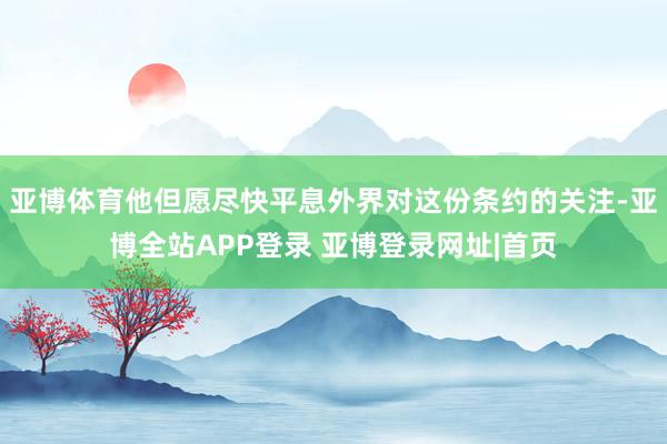 亚博体育他但愿尽快平息外界对这份条约的关注-亚博全站APP登录 亚博登录网址|首页