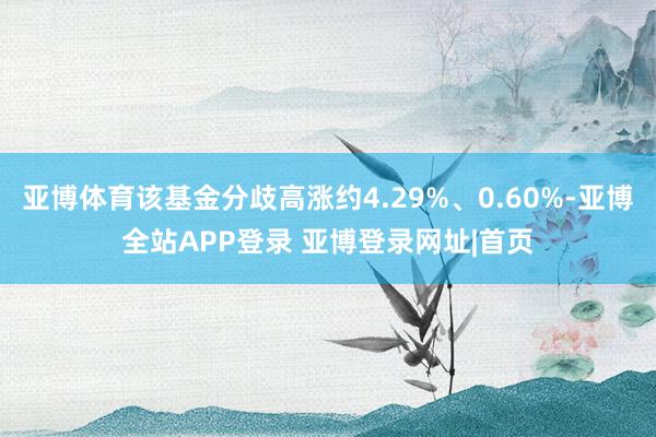 亚博体育该基金分歧高涨约4.29%、0.60%-亚博全站APP登录 亚博登录网址|首页
