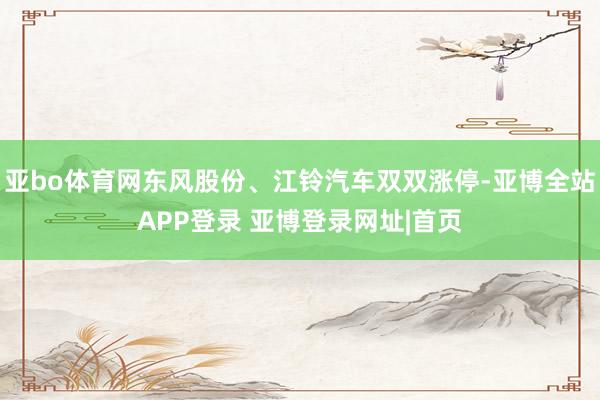 亚bo体育网东风股份、江铃汽车双双涨停-亚博全站APP登录 亚博登录网址|首页