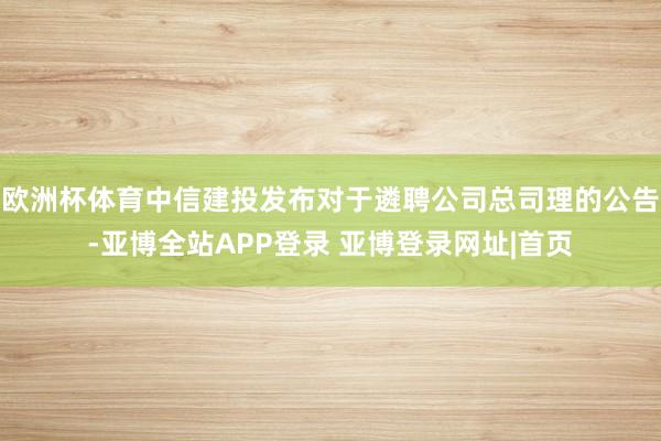 欧洲杯体育中信建投发布对于遴聘公司总司理的公告-亚博全站APP登录 亚博登录网址|首页