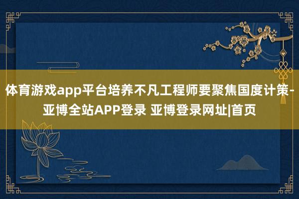 体育游戏app平台培养不凡工程师要聚焦国度计策-亚博全站APP登录 亚博登录网址|首页
