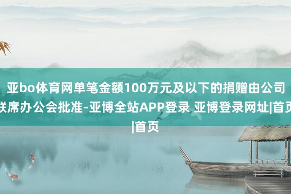 亚bo体育网单笔金额100万元及以下的捐赠由公司联席办公会批准-亚博全站APP登录 亚博登录网址|首页