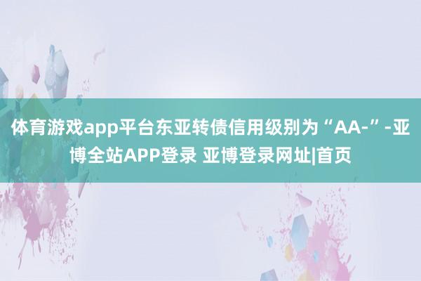 体育游戏app平台东亚转债信用级别为“AA-”-亚博全站APP登录 亚博登录网址|首页