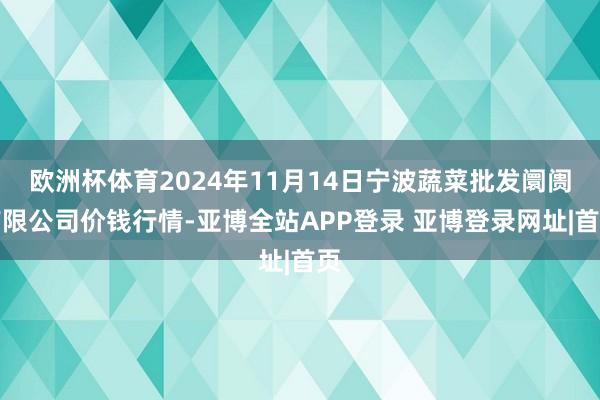 欧洲杯体育2024年11月14日宁波蔬菜批发阛阓有限公司价钱行情-亚博全站APP登录 亚博登录网址|首页