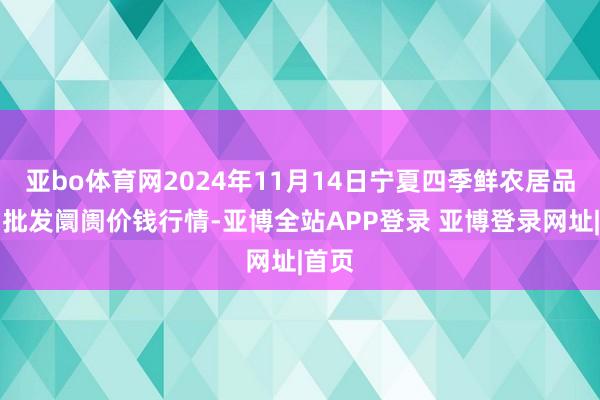 亚bo体育网2024年11月14日宁夏四季鲜农居品详细批发阛阓价钱行情-亚博全站APP登录 亚博登录网址|首页