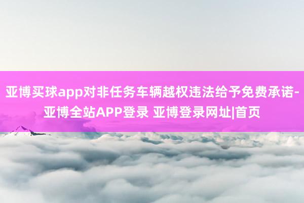 亚博买球app对非任务车辆越权违法给予免费承诺-亚博全站APP登录 亚博登录网址|首页