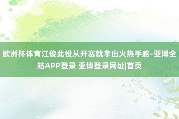 欧洲杯体育江俊此役从开赛就拿出火热手感-亚博全站APP登录 亚博登录网址|首页