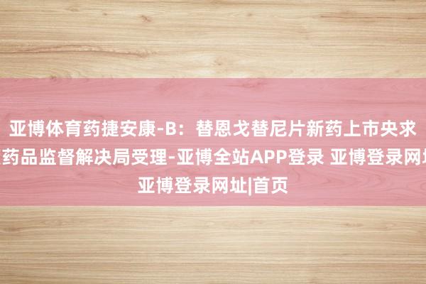 亚博体育药捷安康-B：替恩戈替尼片新药上市央求获国度药品监督解决局受理-亚博全站APP登录 亚博登录网址|首页