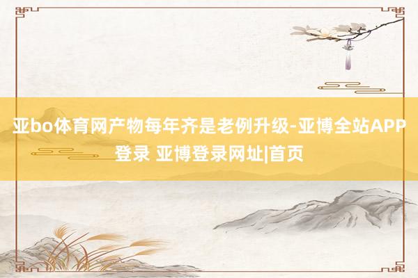 亚bo体育网产物每年齐是老例升级-亚博全站APP登录 亚博登录网址|首页