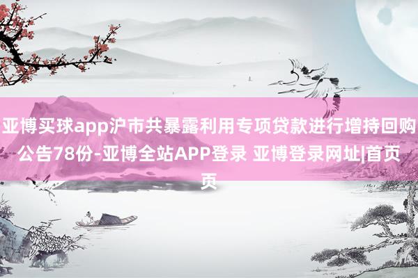 亚博买球app沪市共暴露利用专项贷款进行增持回购公告78份-亚博全站APP登录 亚博登录网址|首页