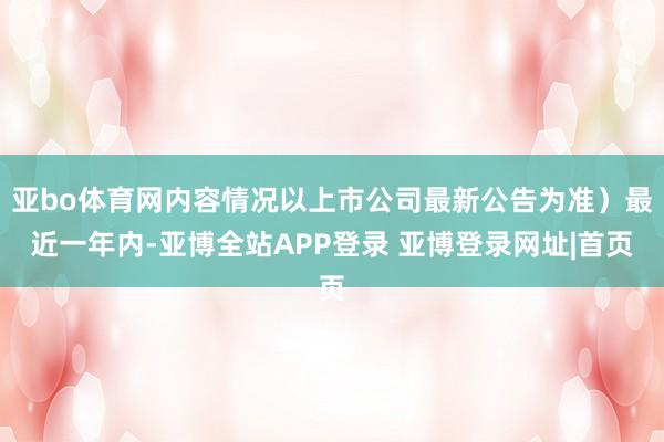 亚bo体育网内容情况以上市公司最新公告为准）最近一年内-亚博全站APP登录 亚博登录网址|首页
