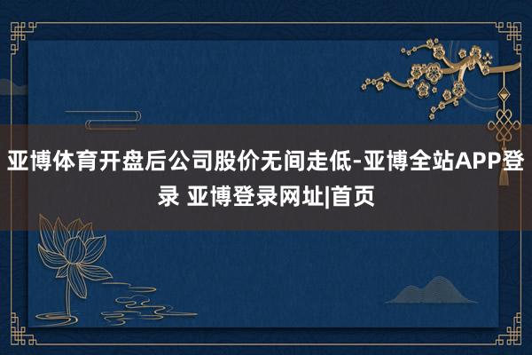 亚博体育开盘后公司股价无间走低-亚博全站APP登录 亚博登录网址|首页