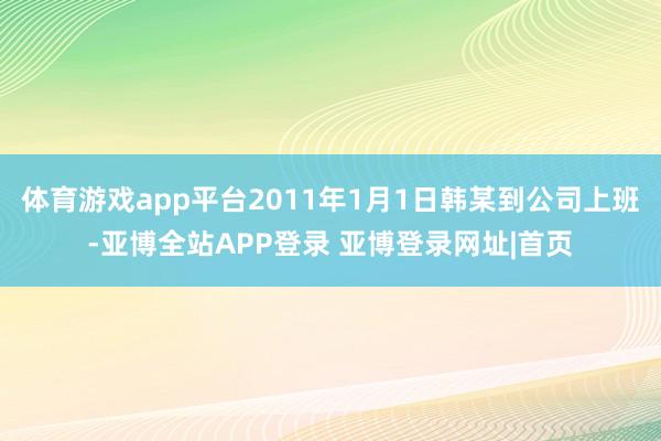 体育游戏app平台2011年1月1日韩某到公司上班-亚博全站APP登录 亚博登录网址|首页