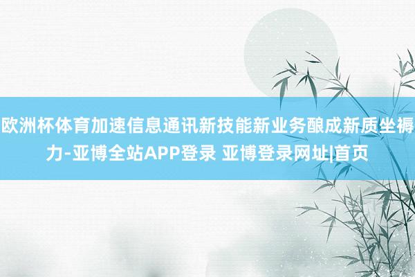 欧洲杯体育加速信息通讯新技能新业务酿成新质坐褥力-亚博全站APP登录 亚博登录网址|首页