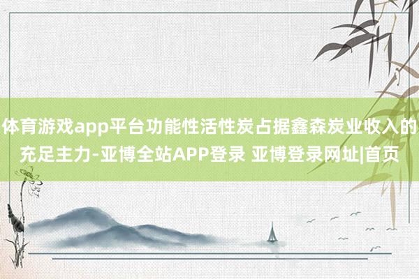 体育游戏app平台功能性活性炭占据鑫森炭业收入的充足主力-亚博全站APP登录 亚博登录网址|首页
