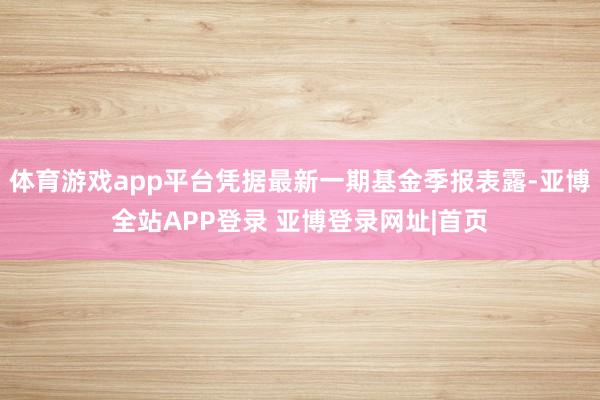 体育游戏app平台凭据最新一期基金季报表露-亚博全站APP登录 亚博登录网址|首页