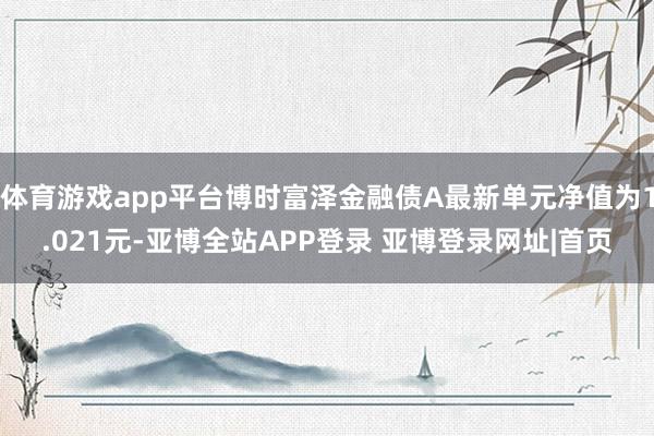 体育游戏app平台博时富泽金融债A最新单元净值为1.021元-亚博全站APP登录 亚博登录网址|首页
