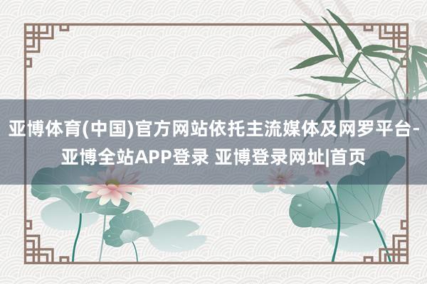 亚博体育(中国)官方网站依托主流媒体及网罗平台-亚博全站APP登录 亚博登录网址|首页
