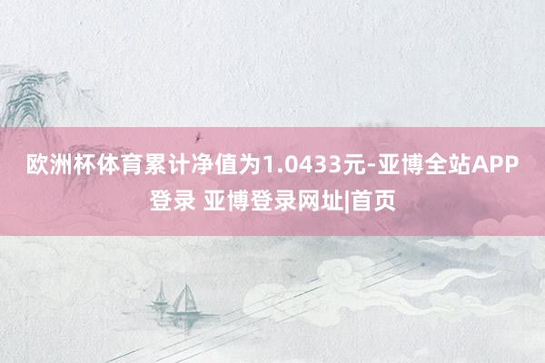欧洲杯体育累计净值为1.0433元-亚博全站APP登录 亚博登录网址|首页