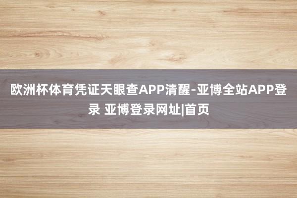 欧洲杯体育凭证天眼查APP清醒-亚博全站APP登录 亚博登录网址|首页