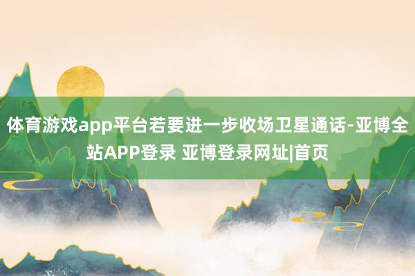 体育游戏app平台若要进一步收场卫星通话-亚博全站APP登录 亚博登录网址|首页