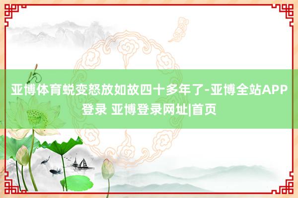 亚博体育 蜕变怒放如故四十多年了-亚博全站APP登录 亚博登录网址|首页