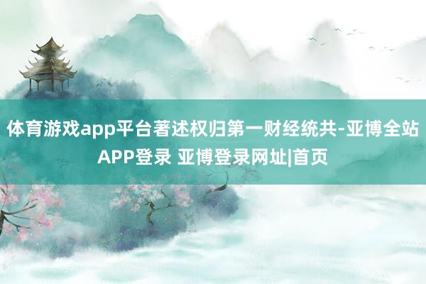 体育游戏app平台著述权归第一财经统共-亚博全站APP登录 亚博登录网址|首页
