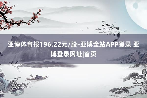 亚博体育报196.22元/股-亚博全站APP登录 亚博登录网址|首页
