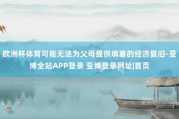 欧洲杯体育可能无法为父母提供填塞的经济复旧-亚博全站APP登录 亚博登录网址|首页