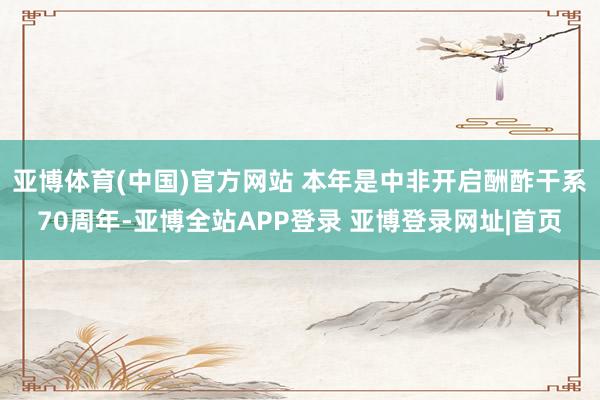 亚博体育(中国)官方网站 本年是中非开启酬酢干系70周年-亚博全站APP登录 亚博登录网址|首页