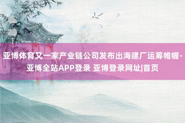 亚博体育又一家产业链公司发布出海建厂运筹帷幄-亚博全站APP登录 亚博登录网址|首页