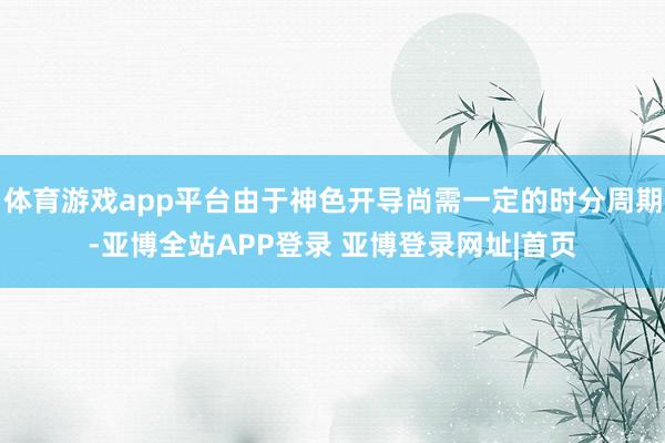 体育游戏app平台由于神色开导尚需一定的时分周期-亚博全站APP登录 亚博登录网址|首页