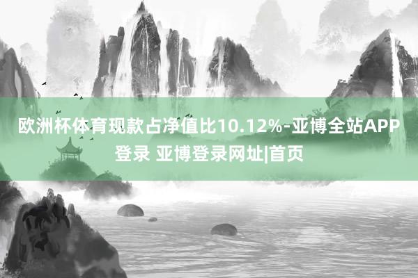 欧洲杯体育现款占净值比10.12%-亚博全站APP登录 亚博登录网址|首页