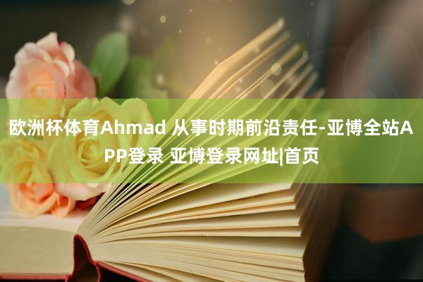 欧洲杯体育Ahmad 从事时期前沿责任-亚博全站APP登录 亚博登录网址|首页