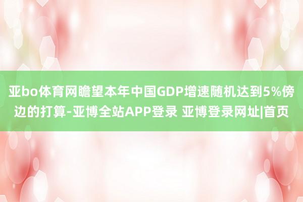 亚bo体育网瞻望本年中国GDP增速随机达到5%傍边的打算-亚博全站APP登录 亚博登录网址|首页