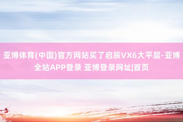亚博体育(中国)官方网站买了启辰VX6大平层-亚博全站APP登录 亚博登录网址|首页