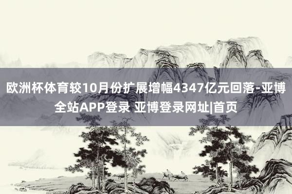 欧洲杯体育较10月份扩展增幅4347亿元回落-亚博全站APP登录 亚博登录网址|首页