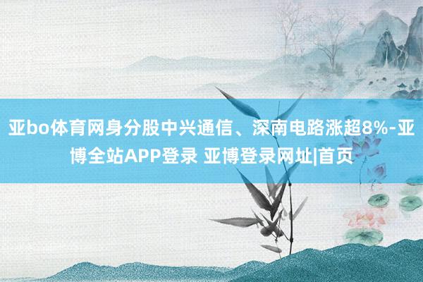 亚bo体育网身分股中兴通信、深南电路涨超8%-亚博全站APP登录 亚博登录网址|首页