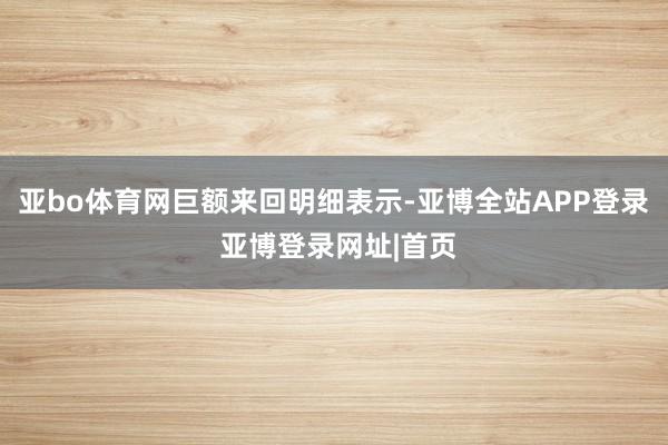 亚bo体育网 巨额来回明细表示-亚博全站APP登录 亚博登录网址|首页