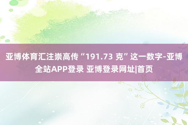 亚博体育汇注崇高传“191.73 克”这一数字-亚博全站APP登录 亚博登录网址|首页