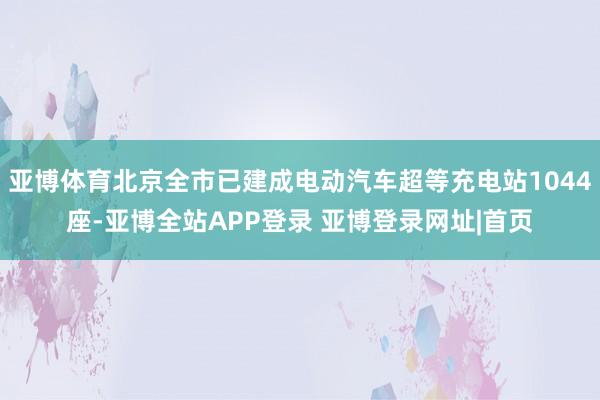 亚博体育北京全市已建成电动汽车超等充电站1044座-亚博全站APP登录 亚博登录网址|首页