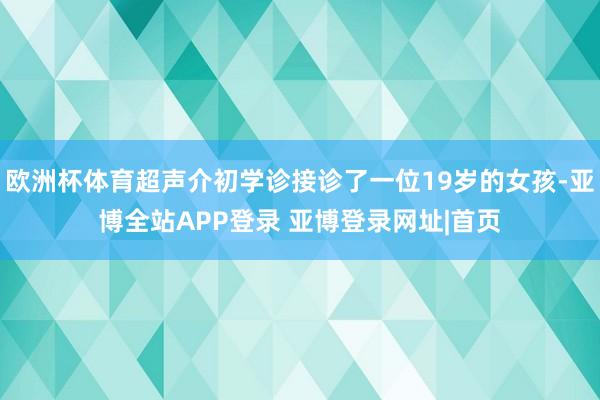 欧洲杯体育超声介初学诊接诊了一位19岁的女孩-亚博全站APP登录 亚博登录网址|首页