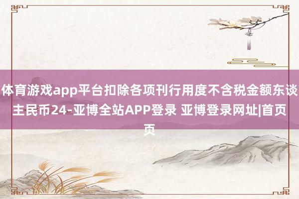 体育游戏app平台扣除各项刊行用度不含税金额东谈主民币24-亚博全站APP登录 亚博登录网址|首页
