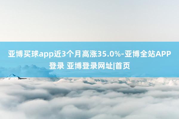 亚博买球app近3个月高涨35.0%-亚博全站APP登录 亚博登录网址|首页