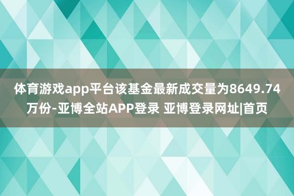 体育游戏app平台该基金最新成交量为8649.74万份-亚博全站APP登录 亚博登录网址|首页